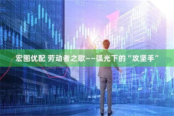 宏图优配 劳动者之歌——弧光下的“攻坚手”