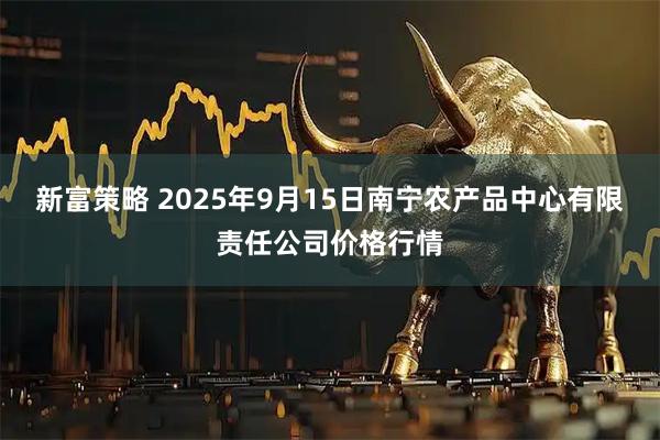 新富策略 2025年9月15日南宁农产品中心有限责任公司价格行情