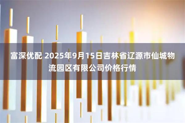 富深优配 2025年9月15日吉林省辽源市仙城物流园区有限公司价格行情