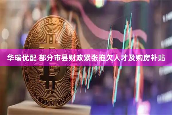 华瑞优配 部分市县财政紧张拖欠人才及购房补贴