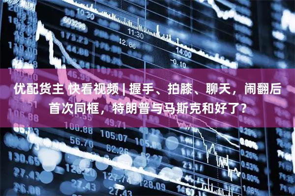 优配货主 快看视频 | 握手、拍膝、聊天，闹翻后首次同框，特朗普与马斯克和好了？