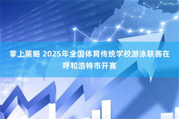 掌上策略 2025年全国体育传统学校游泳联赛在呼和浩特市开赛