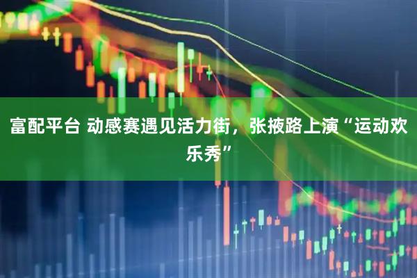 富配平台 动感赛遇见活力街，张掖路上演“运动欢乐秀”