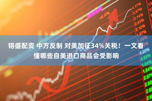镕盛配资 中方反制 对美加征34%关税！一文看懂哪些自美进口商品会受影响