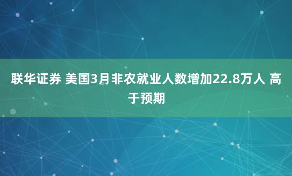 联华证券 美国3月非农就业人数增加22.8万人 高于预期