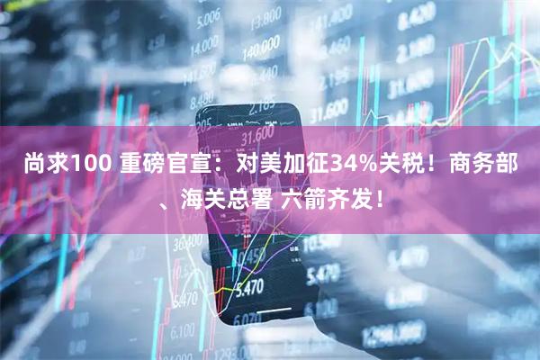 尚求100 重磅官宣：对美加征34%关税！商务部、海关总署 六箭齐发！