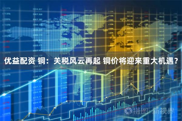 优益配资 铜：关税风云再起 铜价将迎来重大机遇？