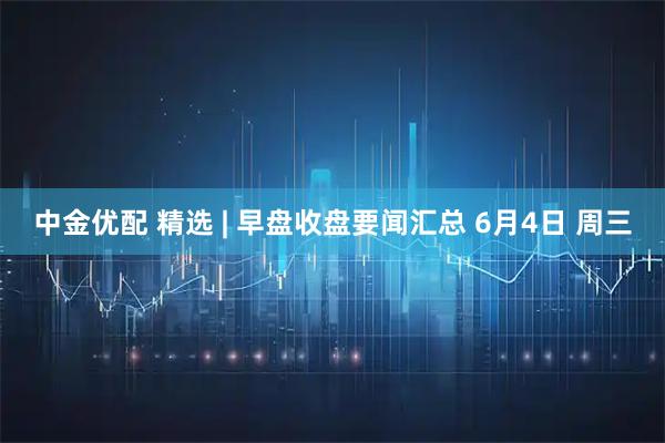 中金优配 精选 | 早盘收盘要闻汇总 6月4日 周三
