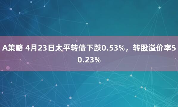 A策略 4月23日太平转债下跌0.53%，转股溢价率50.23%