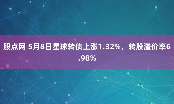 股点网 5月8日星球转债上涨1.32%，转股溢价率6.98%