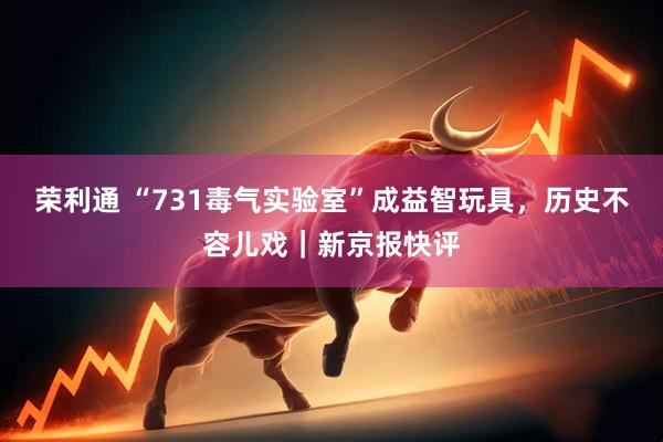 荣利通 “731毒气实验室”成益智玩具，历史不容儿戏｜新京报快评
