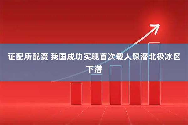 证配所配资 我国成功实现首次载人深潜北极冰区下潜