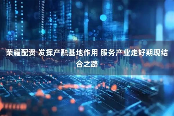 荣耀配资 发挥产融基地作用 服务产业走好期现结合之路