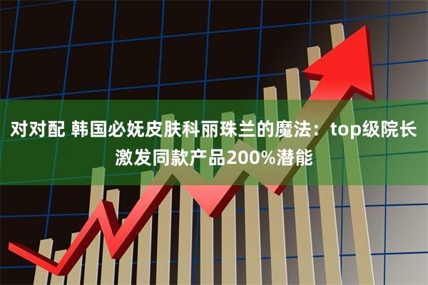 对对配 韩国必妩皮肤科丽珠兰的魔法:top级院长激发同款产品200%潜能
