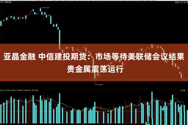 亚晶金融 中信建投期货：市场等待美联储会议结果 贵金属震荡运行