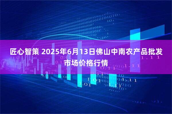 匠心智策 2025年6月13日佛山中南农产品批发市场价格行情