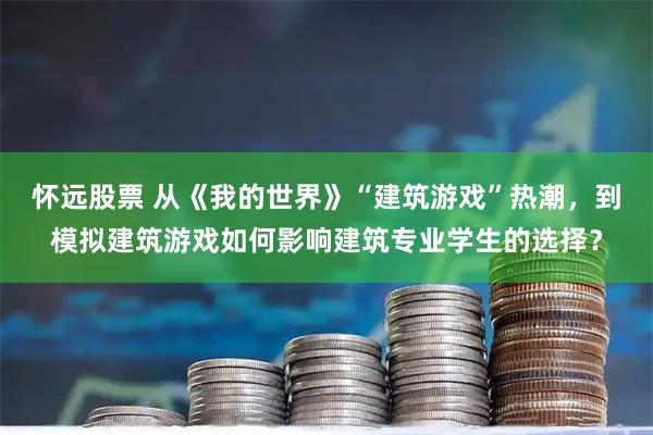 怀远股票 从《我的世界》“建筑游戏”热潮，到模拟建筑游戏如何影响建筑专业学生的选择？