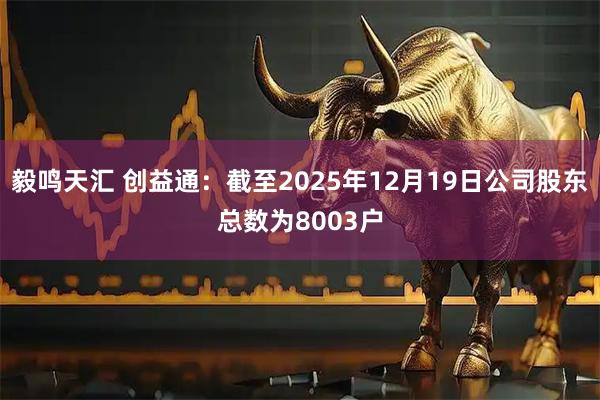 毅鸣天汇 创益通：截至2025年12月19日公司股东总数为8003户