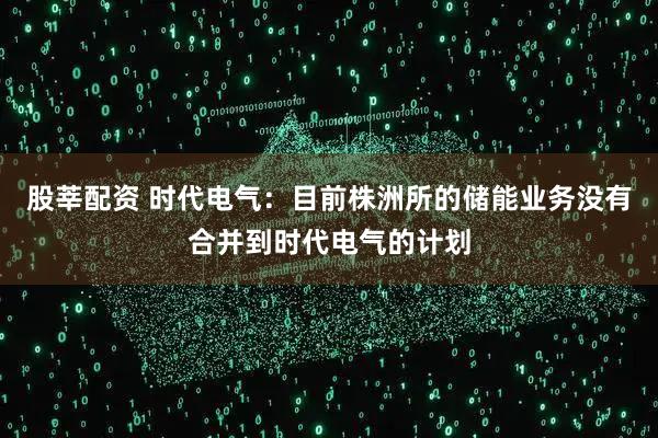 股莘配资 时代电气：目前株洲所的储能业务没有合并到时代电气的计划