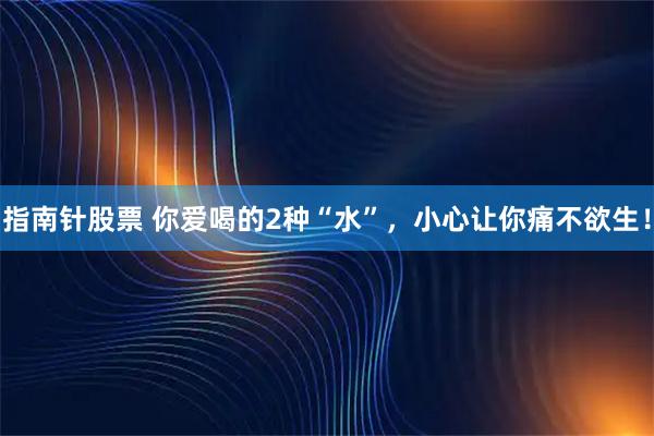 指南针股票 你爱喝的2种“水”，小心让你痛不欲生！