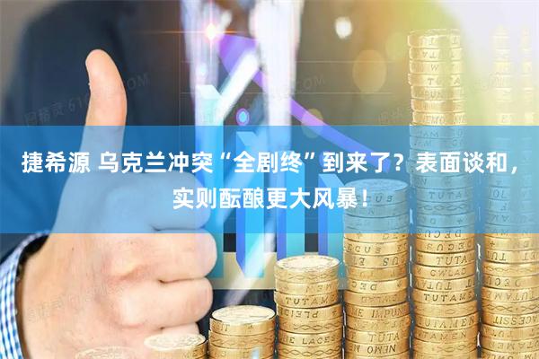捷希源 乌克兰冲突“全剧终”到来了？表面谈和，实则酝酿更大风暴！